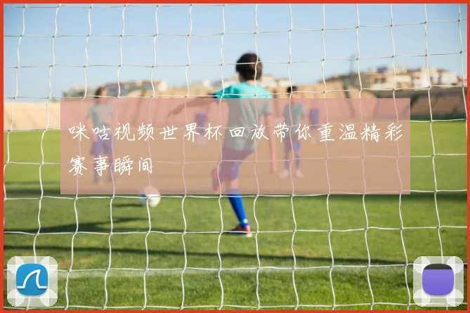 咪咕视频世界杯回放带你重温精彩赛事瞬间