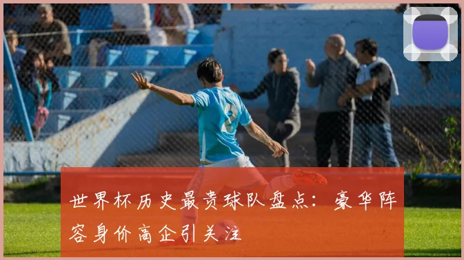 世界杯历史最贵球队盘点：豪华阵容身价高企引关注