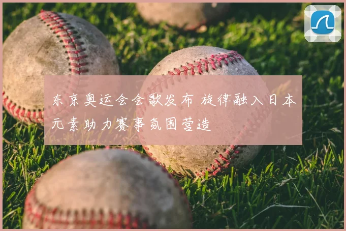 东京奥运会会歌发布 旋律融入日本元素助力赛事氛围营造