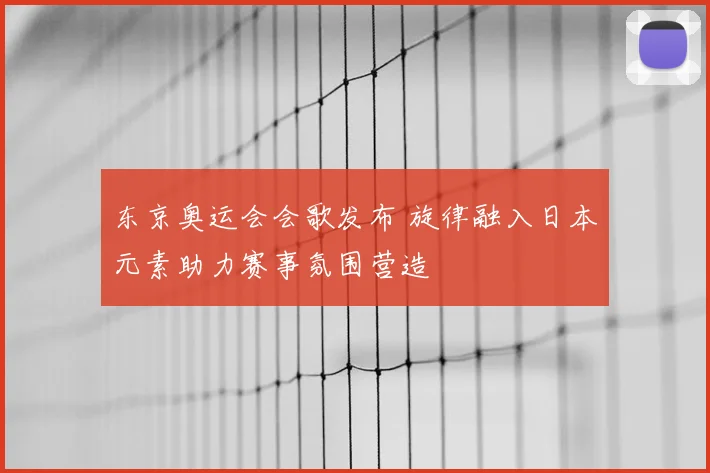 东京奥运会会歌发布 旋律融入日本元素助力赛事氛围营造